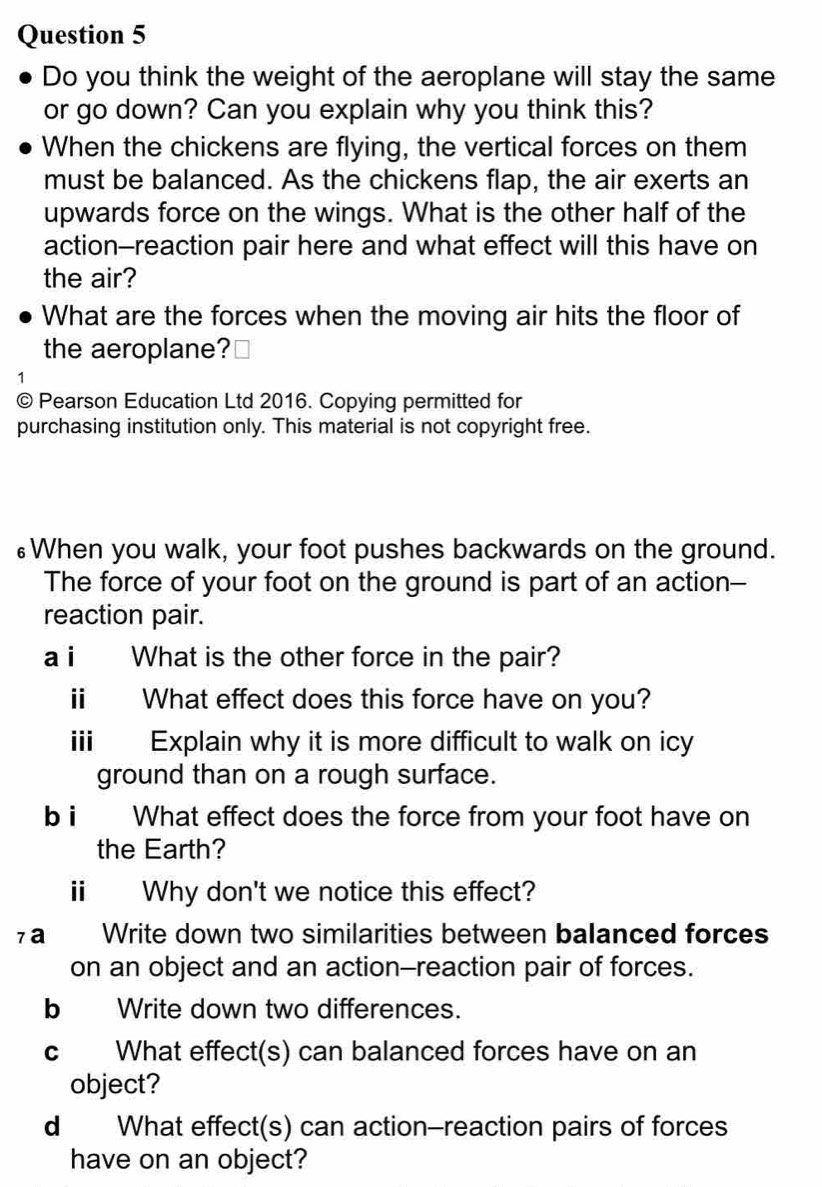 Do you think the weight of the aeroplane will stay the same 
or go down? Can you explain why you think this? 
When the chickens are flying, the vertical forces on them 
must be balanced. As the chickens flap, the air exerts an 
upwards force on the wings. What is the other half of the 
action--reaction pair here and what effect will this have on 
the air? 
What are the forces when the moving air hits the floor of 
the aeroplane? 
1 
© Pearson Education Ltd 2016. Copying permitted for 
purchasing institution only. This material is not copyright free. 
≌When you walk, your foot pushes backwards on the ground. 
The force of your foot on the ground is part of an action-- 
reaction pair. 
a i What is the other force in the pair? 
ⅱ What effect does this force have on you? 
iii Explain why it is more difficult to walk on icy 
ground than on a rough surface. 
b i What effect does the force from your foot have on 
the Earth? 
ⅱ Why don't we notice this effect? 
7a Write down two similarities between balanced forces 
on an object and an action-reaction pair of forces. 
b Write down two differences. 
c What effect(s) can balanced forces have on an 
object? 
d What effect(s) can action-reaction pairs of forces 
have on an object?
