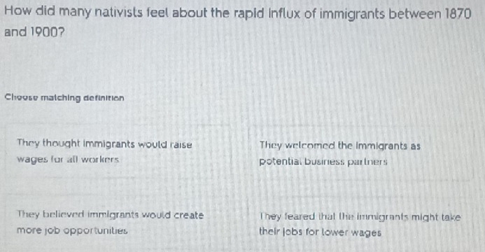 How did many nativists feel about the rapid Influx of immigrants between 1870
and 1900?
Choose matching definition
They thought immigrants would raise They welcomed the immigrants as
wages for all workers potential business partners
They believed immigrants would create They feared that the immigrants might take
more job opportunities their jobs for lower wages