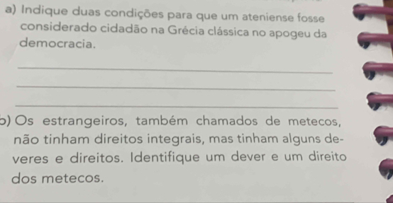 Indique duas condições para que um ateniense fosse 
considerado cidadão na Grécia clássica no apogeu da 
democracia. 
_ 
_ 
_ 
b)Os estrangeiros, também chamados de metecos, 
não tinham direitos integrais, mas tinham alguns de- 
veres e direitos. Identifique um dever e um direito 
dos metecos.