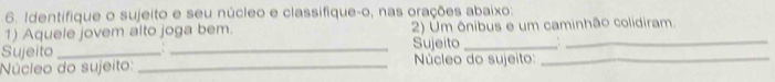 Identifique o sujeito e seu núcleo e classifique-o, nas orações abaixo: 
1) Aquele jovem alto joga bem. 2) Um ônibus e um caminhão colidiram. 
Sujeito _, . _Sujeito__ 
Núcleo do sujeito: _ Núcleo do sujeito:_