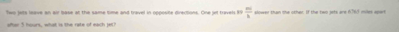 Two jets leave an air base at the same time and travel in opposite directions. One jet travels 89  mi/h  slower than the other. If the two jets are 6765 miles apart 
after 5 hours, what is the rate of each jet?