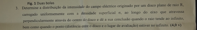 Fig. 1 Duas bolas 
3. Determine a distribuição da intensidade do campo eléctrico originado por um disco plano de raio R, 
carregado uniformemente com a densidade superficial σ, ao longo do eixo que atravessa 
perpendicularmente através do centro do disco e dê a sua conclusão quando o raio tende ao infinito, 
bem como quando o ponto (distância entre o disco e o lugar de avaliação) estiver no infinito. (4,0v)