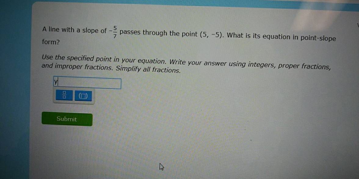 A line with a slope of - 5/7  passes through the point (5,-5). What is its equation in point-slope
form?
Use the specified point in your equation. Write your answer using integers, proper fractions,
and improper fractions. Simplify all fractions.
y
 □ /□  
Submit