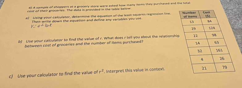 A sample of shoppers at a grocery store were asked how many items they purchased and the total 
cost of their groceries. The data is provided in the table below. 
a) Using your calculator, determine the equation of the least-squares regression line. 
Then write down the equation and define any variables you use. 
b) Use your calculator to find the value of r. What does r tell you about the relationshi 
between cost of groceries and the number of items purchased? 
c) Use your calculator to find the value of r^2. Interpret this value in context.