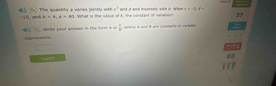 Video Questo n 
The quantity a varies jointly with c^2 and d and inversely with b. When c=-2, d=
−10, and b=4, a=80. What is the value of k, the constant of variation? 
37 
Write your answer in the form A or  A/B'  where A and B are constants or variable Tanke 
a lagwer 
0 3
expressions. 
Sotets 
de t to o 
Submit 
88