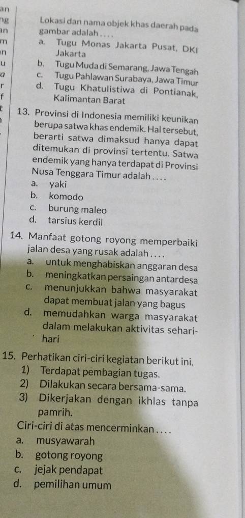 an
ng Lokasi dan nama objek khas daerah pada
n gambar adalah . . . .
m a. Tugu Monas Jakarta Pusat, DKI
n Jakarta
u b. Tugu Muda di Semarang, Jawa Tengah
a c. Tugu Pahlawan Surabaya, Jawa Timur
r d. Tugu Khatulistiwa di Pontianak.
f Kalimantan Barat
13. Provinsi di Indonesia memiliki keunikan
berupa satwa khas endemik. Hal tersebut,
berarti satwa dimaksud hanya dapat
ditemukan di provinsi tertentu. Satwa
endemik yang hanya terdapat di Provinsi
Nusa Tenggara Timur adalah . .. .
a. yaki
b. komodo
c. burung maleo
d. tarsius kerdil
14. Manfaat gotong royong memperbaiki
jalan desa yang rusak adalah . . . .
a. untuk menghabiskan anggaran desa
b. meningkatkan persaingan antardesa
c. menunjukkan bahwa masyarakat
dapat membuat jalan yang bagus
d. memudahkan warga masyarakat
dalam melakukan aktivitas sehari-
hari
15. Perhatikan ciri-ciri kegiatan berikut ini.
1) Terdapat pembagian tugas.
2) Dilakukan secara bersama-sama.
3) Dikerjakan dengan ikhlas tanpa
pamrih.
Ciri-ciri di atas mencerminkan . . . .
a. musyawarah
b. gotong royong
c. jejak pendapat
d. pemilihan umum