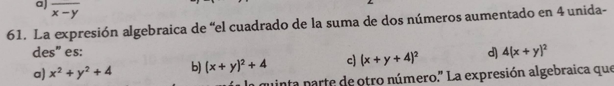 a) overline x-y
61. La expresión algebraica de “el cuadrado de la suma de dos números aumentado en 4 unida-
des" es: d) 4(x+y)^2
c) (x+y+4)^2
a) x^2+y^2+4
b) (x+y)^2+4
inta parte de otro número.' La expresión algebraica que