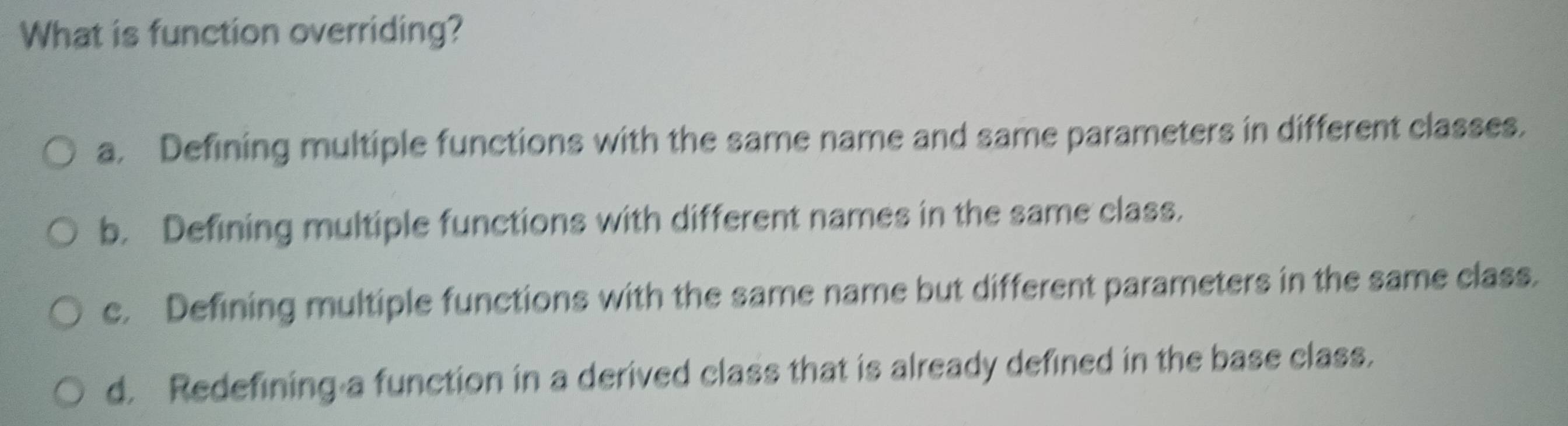 What is function overriding?
a. Defining multiple functions with the same name and same parameters in different classes.
b. Defining multiple functions with different names in the same class.
c. Defining multiple functions with the same name but different parameters in the same class.
d. Redefining a function in a derived class that is already defined in the base class.