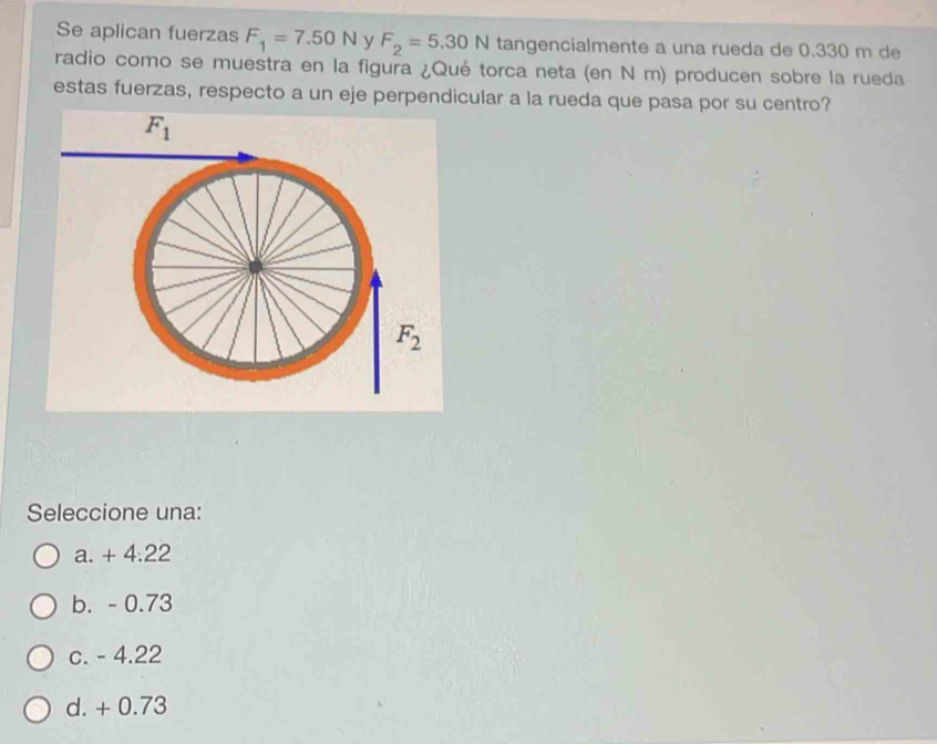 Se aplican fuerzas F_1=7.50N y F_2=5.30N tangencialmente a una rueda de 0.330 m de
radio como se muestra en la figura ¿Qué torca neta (en N m) producen sobre la rueda
estas fuerzas, respecto a un eje perpendicular a la rueda que pasa por su centro?
F_1
F_2
Seleccione una:
a. + 4:22
b. - 0.73
c. - 4.22
d. + 0.73