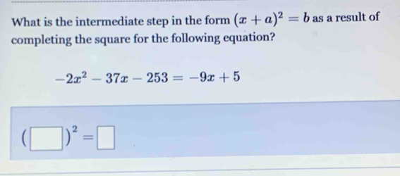 What is the intermediate step in the form (x+a)^2=b as a result of 
completing the square for the following equation?
-2x^2-37x-253=-9x+5
(□ )^2=□