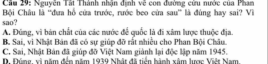 Cầâu 29: Nguyên Tất Thành nhận định về con đường cứu nước của Phan
Bội Châu là “đưa hổ cửa trước, rước beo cửa sau” là đúng hay sai? Vì
sao?
A. Đúng, vì bản chất của các nước đế quốc là đi xâm lược thuộc địa.
B. Sai, vì Nhật Bản đã có sự giúp đỡ rất nhiều cho Phan Bội Châu.
C. Sai, Nhật Bản đã giúp đỡ Việt Nam giành lại độc lập năm 1945.
D. Đúng, vì năm đến năm 1939 Nhật đã tiến hành xâm lược Việt Nam.