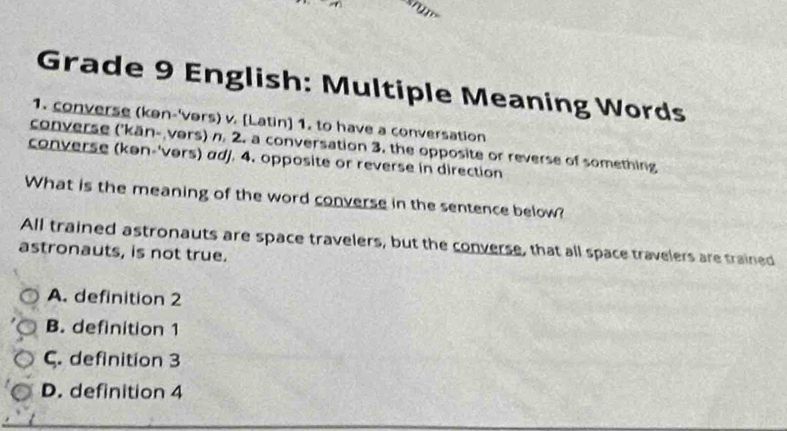 Grade 9 English: Multiple Meaning Words
1. converse (kən-'vers) v. [Latin] 1. to have a conversation
converse ('kän- vers) n. 2. a conversation 3. the opposite or reverse of something
converse (kən-'vers) adj. 4. opposite or reverse in direction
What is the meaning of the word converse in the sentence below?
All trained astronauts are space travelers, but the converse, that all space travelers are trained
astronauts, is not true.
A. definition 2
B. definition 1
ς. definition 3
D. definition 4