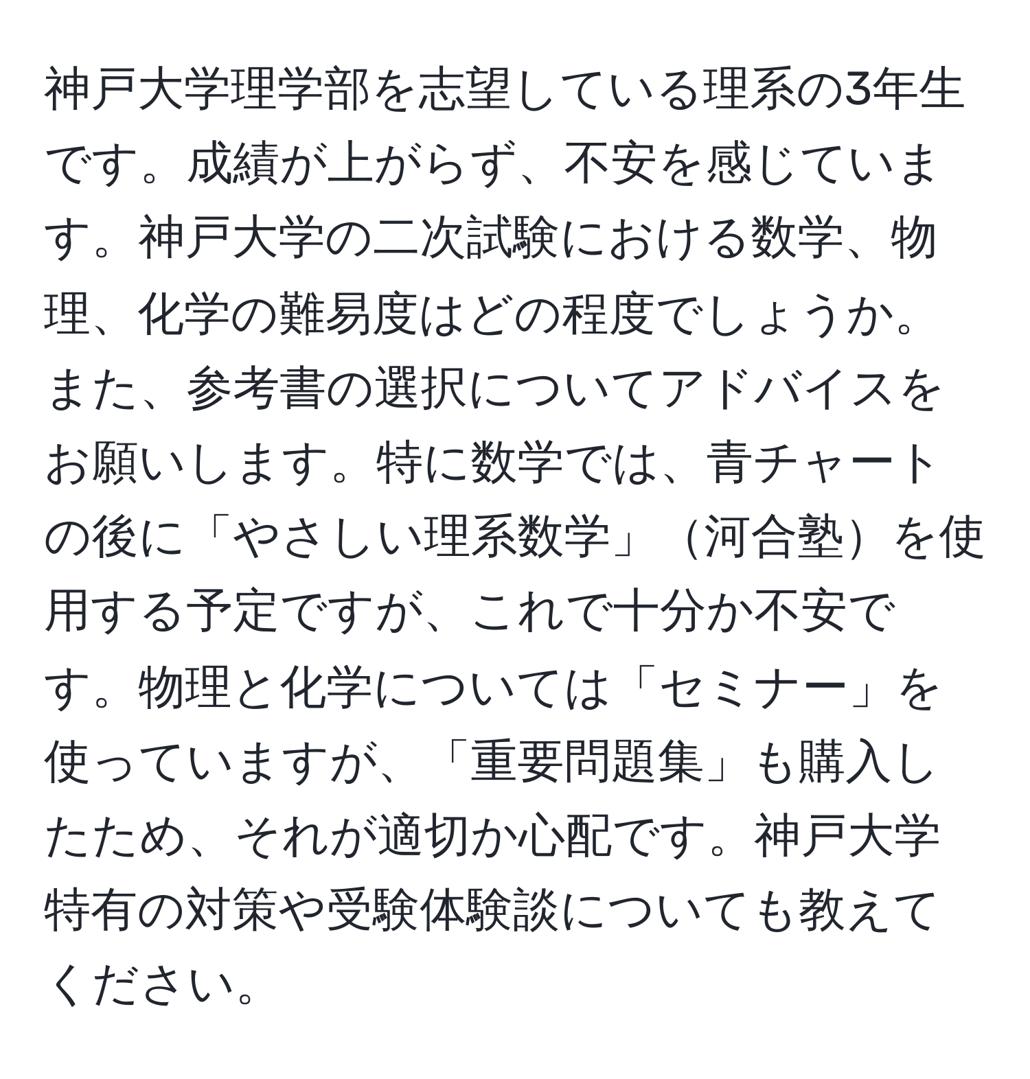 神戸大学理学部を志望している理系の3年生です。成績が上がらず、不安を感じています。神戸大学の二次試験における数学、物理、化学の難易度はどの程度でしょうか。また、参考書の選択についてアドバイスをお願いします。特に数学では、青チャートの後に「やさしい理系数学」河合塾を使用する予定ですが、これで十分か不安です。物理と化学については「セミナー」を使っていますが、「重要問題集」も購入したため、それが適切か心配です。神戸大学特有の対策や受験体験談についても教えてください。