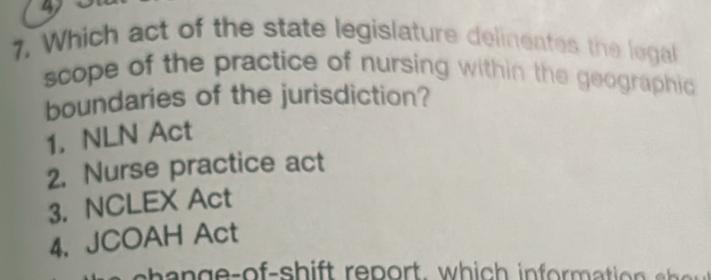 4
7. Which act of the state legislature delineates the legal
scope of the practice of nursing within the geographic 
boundaries of the jurisdiction?
1. NLN Act
2. Nurse practice act
3. NCLEX Act
4. JCOAH Act