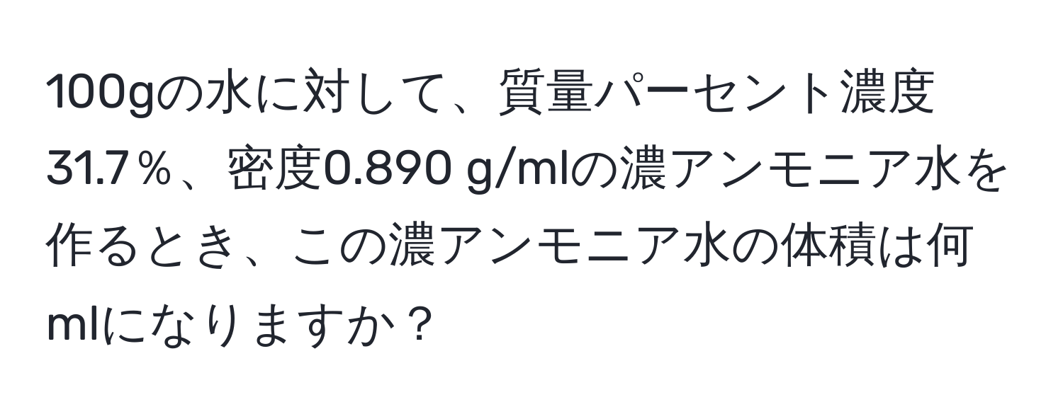 100gの水に対して、質量パーセント濃度31.7％、密度0.890 g/mlの濃アンモニア水を作るとき、この濃アンモニア水の体積は何mlになりますか？