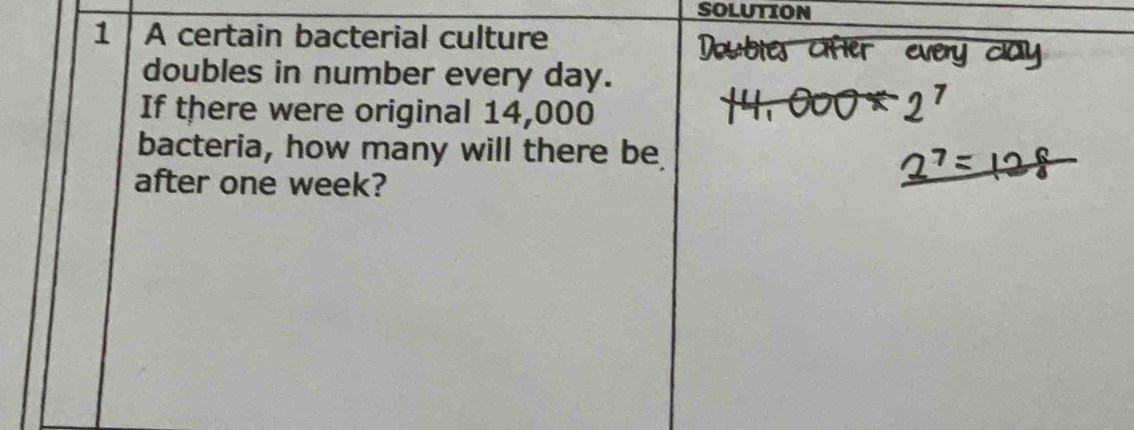 SOLUTION 
1 A certain bacterial culture 
doubles in number every day. 
If there were original 14,000
bacteria, how many will there be 
after one week?