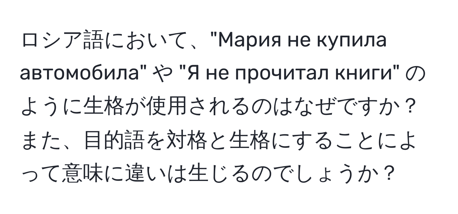 ロシア語において、"Мария не купила автомобила" や "Я не прочитал книги" のように生格が使用されるのはなぜですか？また、目的語を対格と生格にすることによって意味に違いは生じるのでしょうか？