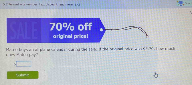 7 Percent of a number: tax, discount, and more SKZ 
You h 
Mateo buys an airplane calendar during the sale. If the original price was $5.70, how much 
does Mateo pay?
$
Submit