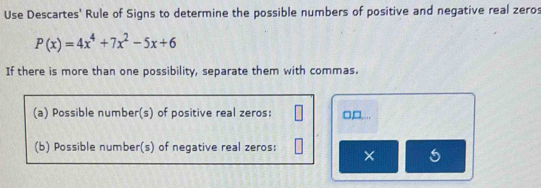 Use Descartes' Rule of Signs to determine the possible numbers of positive and negative real zeros
P(x)=4x^4+7x^2-5x+6
If there is more than one possibility, separate them with commas. 
(a) Possible number(s) of positive real zeros: 
(b) Possible number(s) of negative real zeros: 
×