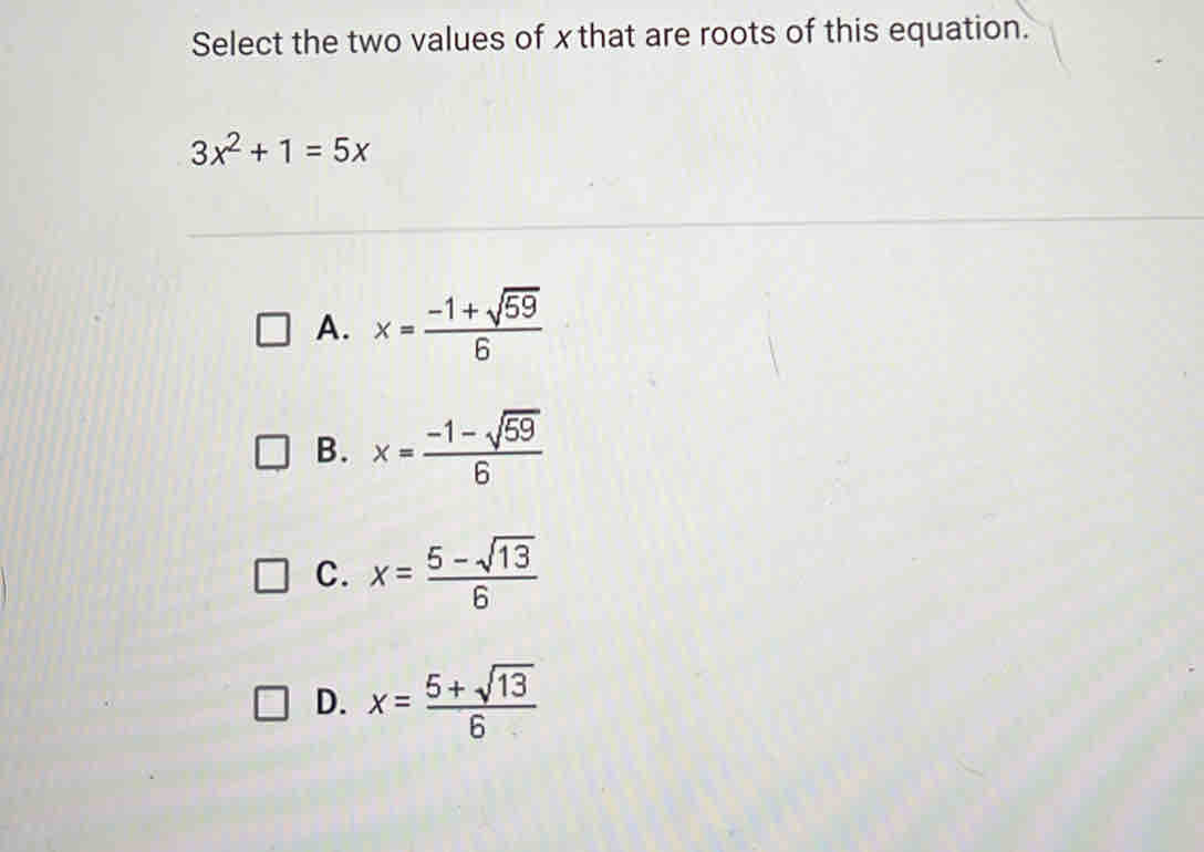 Select the two values of xthat are roots of this equation.
3x^2+1=5x
A. x= (-1+sqrt(59))/6 
B. x= (-1-sqrt(59))/6 
C. x= (5-sqrt(13))/6 
D. x= (5+sqrt(13))/6 