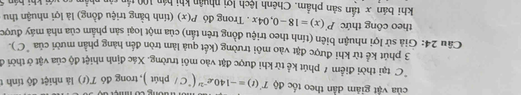 của vật giảm dần theo tốc độ T'(t)=-140.e^(-2t)(^circ C/ tường có nmệ t c 
phit ), trong đó T(t) là nhiệt độ tính t 
C tại thời điểm 1 phút kể từ khi được đặt vào môi trường. Xác định nhiệt độ của vật ở thời ở 
3 phút kể từ khi được đặt vào môi trường (kết quả làm tròn đến hàng phần mười của "C). 
Câu 24: Giả sử lợi nhuận biên (tính theo triệu đồng trên tấn) của một loại sản phẩm của nhà máy được 
theo công thức P'(x)=18-0,04x. Trong đó P(x) (tính bằng triệu đồng) là lợi nhuận thu 
khi bán x tần sản phẩm. Chênh lệch lợi nhuân khi hán 100 t 
n