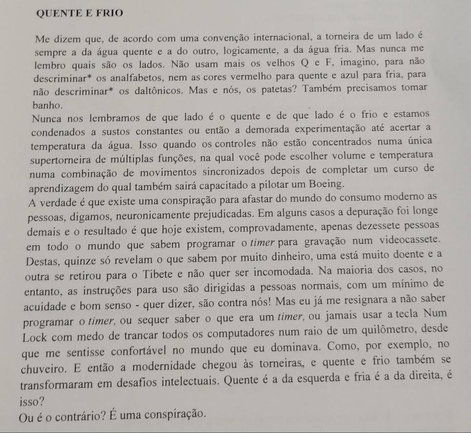 QUENTE E FRIO
Me dizem que, de acordo com uma convenção internacional, a torneira de um lado é
sempre a da água quente e a do outro, logicamente, a da água fria. Mas nunca me
lembro quais são os lados. Não usam mais os velhos Q e F, imagino, para não
descriminar* os analfabetos, nem as cores vermelho para quente e azul para fria, para
não descriminar* os daltônicos. Mas e nós, os patetas? Também precisamos tomar
banho.
Nunca nos lembramos de que lado é o quente e de que lado é o frio e estamos
condenados a sustos constantes ou então a demorada experimentação até acertar a
temperatura da água. Isso quando os controles não estão concentrados numa única
supertorneira de múltiplas funções, na qual você pode escolher volume e temperatura
numa combinação de movimentos sincronizados depois de completar um curso de
aprendizagem do qual também sairá capacitado a pilotar um Boeing.
A verdade é que existe uma conspiração para afastar do mundo do consumo moderno as
pessoas, digamos, neuronicamente prejudicadas. Em alguns casos a depuração foi longe
demais e o resultado é que hoje existem, comprovadamente, apenas dezessete pessoas
em todo o mundo que sabem programar o timer para gravação num videocassete.
Destas, quinze só revelam o que sabem por muito dinheiro, uma está muito doente e a
outra se retirou para o Tibete e não quer ser incomodada. Na maioria dos casos, no
entanto, as instruções para uso são dirigidas a pessoas normais, com um mínimo de
acuidade e bom senso - quer dizer, são contra nós! Mas eu já me resignara a não saber
programar o timer, ou sequer saber o que era um timer, ou jamais usar a tecla Num
Lock com medo de trancar todos os computadores num raio de um quilômetro, desde
que me sentisse confortável no mundo que eu dominava. Como, por exemplo, no
chuveiro. E então a modernidade chegou às torneiras, e quente e frio também se
transformaram em desafios intelectuais. Quente é a da esquerda e fria é a da direita, é
isso?
Ou é o contrário? É uma conspiração.