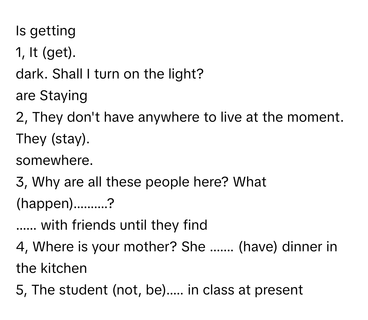 Is getting
1, It (get).
dark. Shall I turn on the light?
are Staying
2, They don't have anywhere to live at the moment. They (stay).
somewhere.
3, Why are all these people here? What (happen)..........?
...... with friends until they find
4, Where is your mother? She ....... (have) dinner in the kitchen
5, The student (not, be)..... in class at present