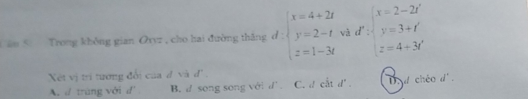 Cân 5 Trong không gian Oxyz , cho hai đường thăng d : beginarrayl x=4+2t y=2-t z=1-3tendarray. và d' zbeginarrayl x=2-2i y=3+i z=4+3iendarray.
Xết vị trí tương đổi của đ và d'.
A. d trùng với d' B.d song song với d' . C. d cắt d' D. d chéo d'.