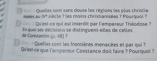 Tầu 
1) Doc 1 Quelles sont sans doute les régions les plus christia- 
ne nisées au IV^e siècle ? les moins christianisées ? Pourquoi ? 
ies 
2 Doc. 2 Qu'est-ce qui est interdit par l'empereur Théodose ? 
En quoi ses décisions se distinguent-elles de celles 
de Constantin (p.48) ? 
* Quelles sont les frontières menacées et par qui ? 
Qu'est-ce que l’empereur Constance doit faire ? Pourquoi ?