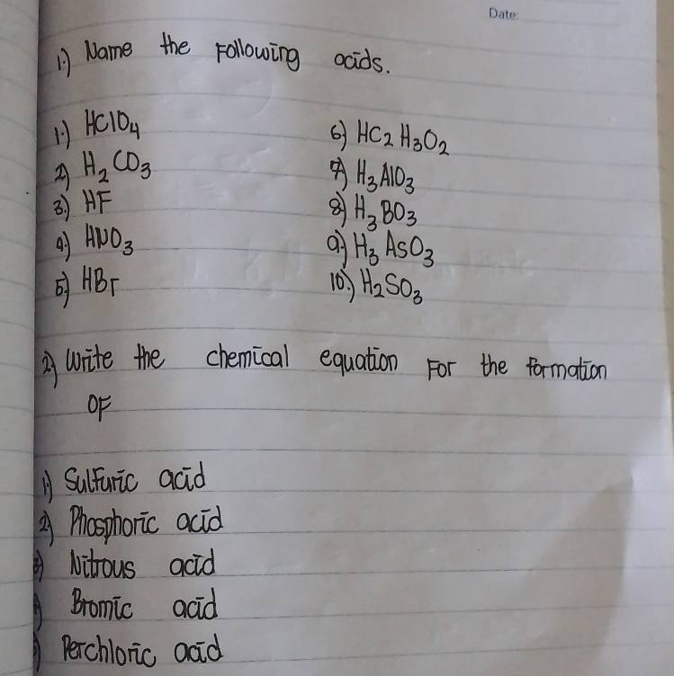 Name the following ocids.
1 HClO_4
6 HC_2H_3O_2
2 H_2CO_3
H_3AIO_3
3) HF 8 H_3BO_3
41 HNO_3 H_3AsO_3
ABT 10. H_2SO_3
A write the chemical equation For the formation
oF
A Sulfuric acid
2 Phosphoric acid
Nitrous acid
Bromic acid
Perchloric adid