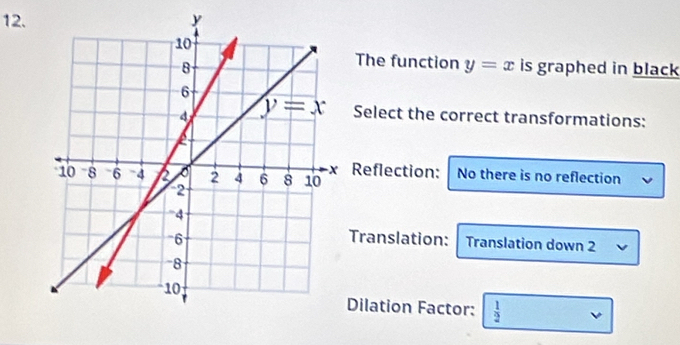 The function y=x
is graphed in black
Select the correct transformations:
Reflection: No there is no reflection
Translation: Translation down 2
Dilation Factor:  1/2 