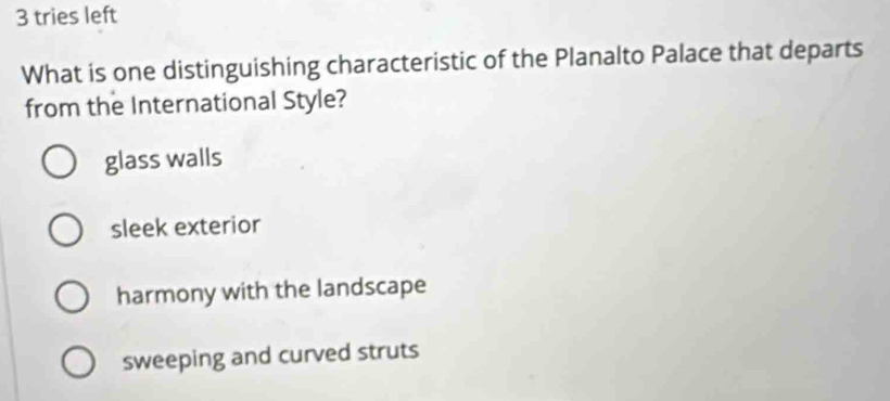 tries left
What is one distinguishing characteristic of the Planalto Palace that departs
from the International Style?
glass walls
sleek exterior
harmony with the landscape
sweeping and curved struts