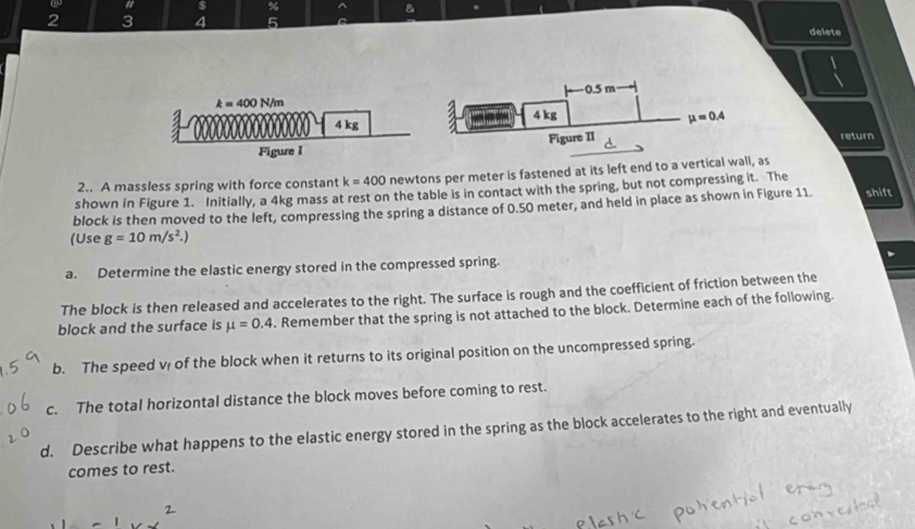 # $ % &
2 3 4 5
delete
return
2.. A massless spring with force constant k=400 newtons per meter is fastened at its left end to a vertical wall, as
shown in Figure 1. Initially, a 4kg mass at rest on the table is in contact with the spring, but not compressing it. The
block is then moved to the left, compressing the spring a distance of 0.50 meter, and held in place as shown in Figure 11. shift
(Use g=10m/s^2.)
a. Determine the elastic energy stored in the compressed spring.
The block is then released and accelerates to the right. The surface is rough and the coefficient of friction between the
block and the surface is mu =0.4. Remember that the spring is not attached to the block. Determine each of the following.
b. The speed v of the block when it returns to its original position on the uncompressed spring.
c. The total horizontal distance the block moves before coming to rest.
d. Describe what happens to the elastic energy stored in the spring as the block accelerates to the right and eventually
comes to rest.