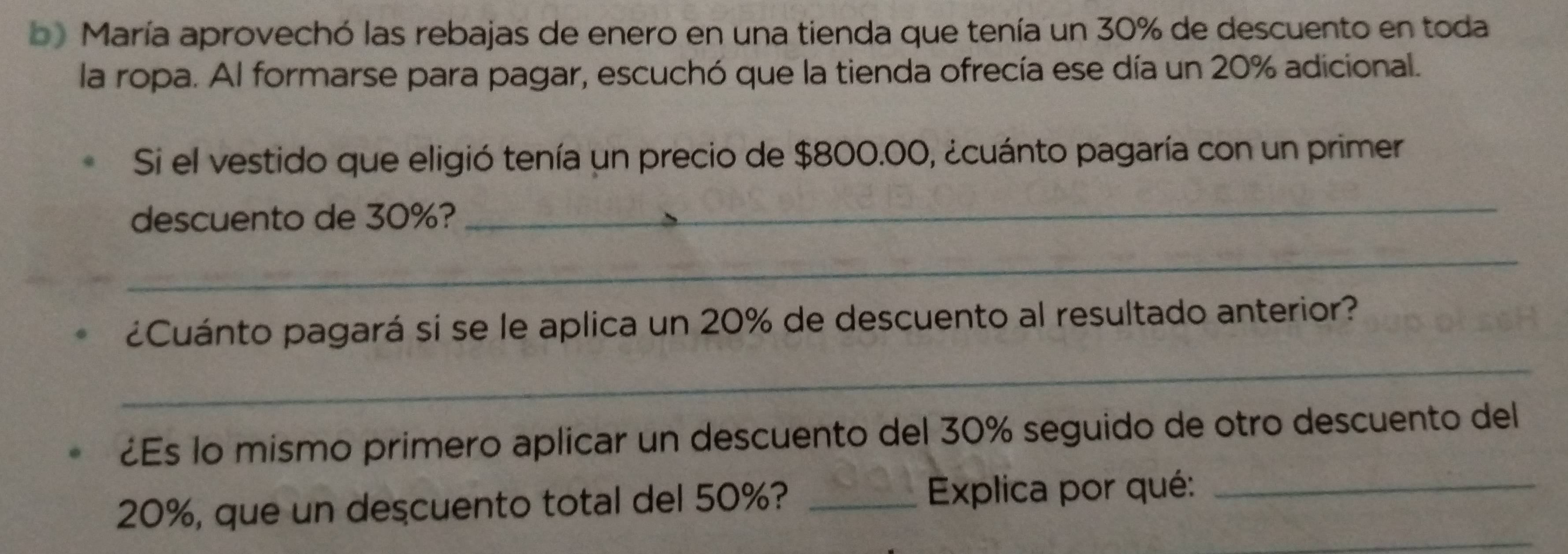 María aprovechó las rebajas de enero en una tienda que tenía un 30% de descuento en toda 
la ropa. Al formarse para pagar, escuchó que la tienda ofrecía ese día un 20% adicional. 
Si el vestido que eligió tenía un precio de $800.00, ¿cuánto pagaría con un primer 
descuento de 30%? 
_ 
_ 
_ 
¿Cuánto pagará si se le aplica un 20% de descuento al resultado anterior? 
¿Es lo mismo primero aplicar un descuento del 30% seguido de otro descuento del 
_
20%, que un descuento total del 50%? _Explica por qué:_