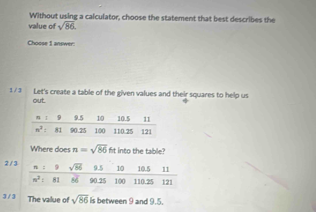 Without using a calculator, choose the statement that best describes the
value of sqrt(86).
Choose 1 answer:
1 / 3 Let's create a table of the given values and their squares to help us
out.
Where does n=sqrt(86) fit into the table?
2 / 
3 / 3 The value of sqrt(86) is between 9 and 9.5.