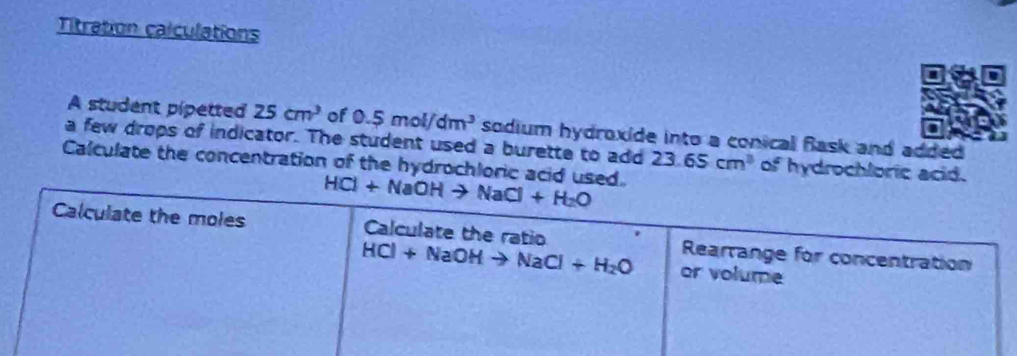 Titration calculations
 
A student pipetted 25cm^3 of 0.5mol/dm^3 sodium hydroxide into a conical Bask and added 
a few drops of indicator. The student used a burette to add 23.65cm^3 of hydrochloric acid.
Calculate the concentration of the hydrochloric acid used.