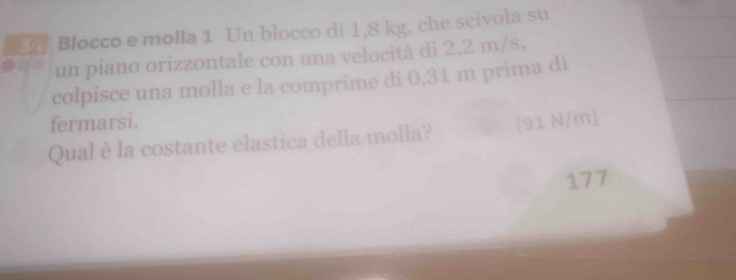 Blocco e molla 1 Un blocco di 1,8 kg, che scivola su 
un piano orizzontale con una velocità di 2,2 m/s, 
colpisce una molla e la comprime di 0,31 m prima di 
fermarsi. 
Qual è la costante elastica della molla? [91 N/m]
177