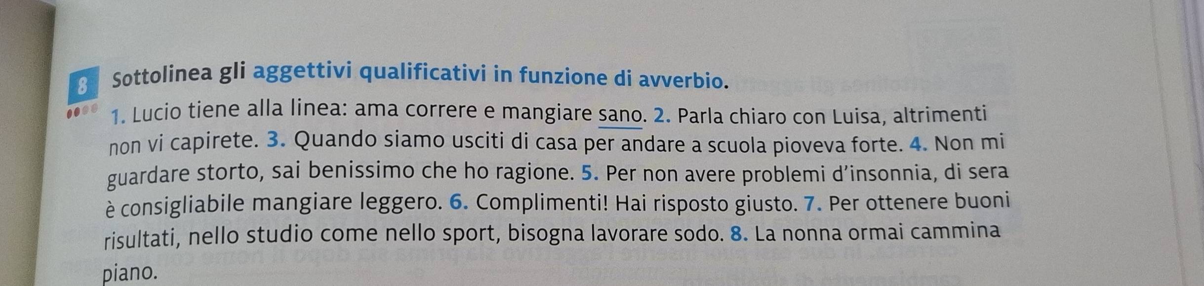 Sottolinea gli aggettivi qualificativi in funzione di avverbio. 
1008 1. Lucio tiene alla linea: ama correre e mangiare sano. 2. Parla chiaro con Luisa, altrimenti 
non vi capirete. 3. Quando siamo usciti di casa per andare a scuola pioveva forte. 4. Non mi 
guardare storto, sai benissimo che ho ragione. 5. Per non avere problemi d’insonnia, di sera 
è consigliabile mangiare leggero. 6. Complimenti! Hai risposto giusto. 7. Per ottenere buoni 
risultati, nello studio come nello sport, bisogna lavorare sodo. 8. La nonna ormai cammina 
piano.