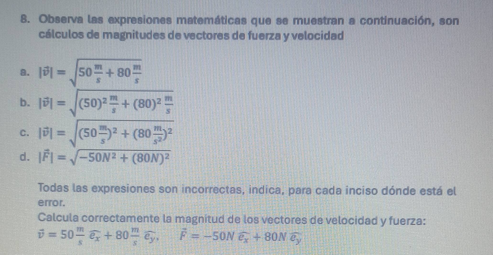 Observa las expresiones matemáticas que se muestran a continuación, son
cálculos de magnitudes de vectores de fuerza y velocidad
a. |vector v|=sqrt(50frac m)s+80 m/s 
b. |vector v|=sqrt((50)^2) m/s +(80)^2 m/s 
C. |vector v|=sqrt((50frac m)s)^2+(80 m/s^2 )^2
d. |vector F|=sqrt(-50N^2+(80N)^2)
Todas las expresiones son incorrectas, indica, para cada inciso dónde está el
error.
Calcula correctamente la magnitud de los vectores de velocidad y fuerza:
vector v=50 m/s vector e_x+80 m/s vector e_y, vector F=-50Nvector e_x+80Nvector e_y