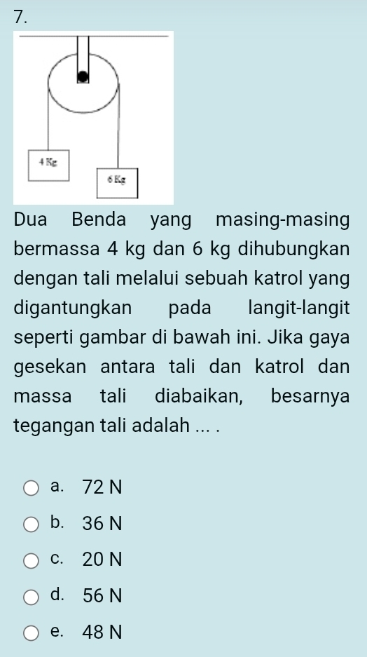 Dua Benda yang masing-masing
bermassa 4 kg dan 6 kg dihubungkan
dengan tali melalui sebuah katrol yang
digantungkan pada langit-langit
seperti gambar di bawah ini. Jika gaya
gesekan antara tali dan katrol dan
massa tali diabaikan, besarnya
tegangan tali adalah ... .
a. 72 N
b. 36 N
c. 20 N
d. 56 N
e. 48 N