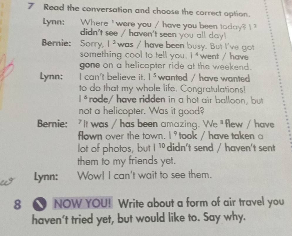 Read the conversation and choose the correct option. 
Lynn: Where ' were you / have you been today? 1 2 
didn't see / haven't seen you all day! 
Bernie: Sorry, |^3 was / have been busy. But I've got 
something cool to tell you. |4 went / have 
gone on a helicopter ride at the weekend. 
Lynn: I can't believe it. 1^5 wanted / have wanted 
to do that my whole life. Congratulations!
1^6 rode/ have ridden in a hot air balloon, but 
not a helicopter. Was it good? 
Bernie: 7 It was / has been amazing. We 0 flew / have 
flown over the town. |^9 took / have taken a 
lot of photos, but |^10 didn't send / haven't sent 
them to my friends yet. 
Lynn: Wow! I can't wait to see them. 
8 ● NOW YOU! Write about a form of air travel you 
haven't tried yet, but would like to. Say why.