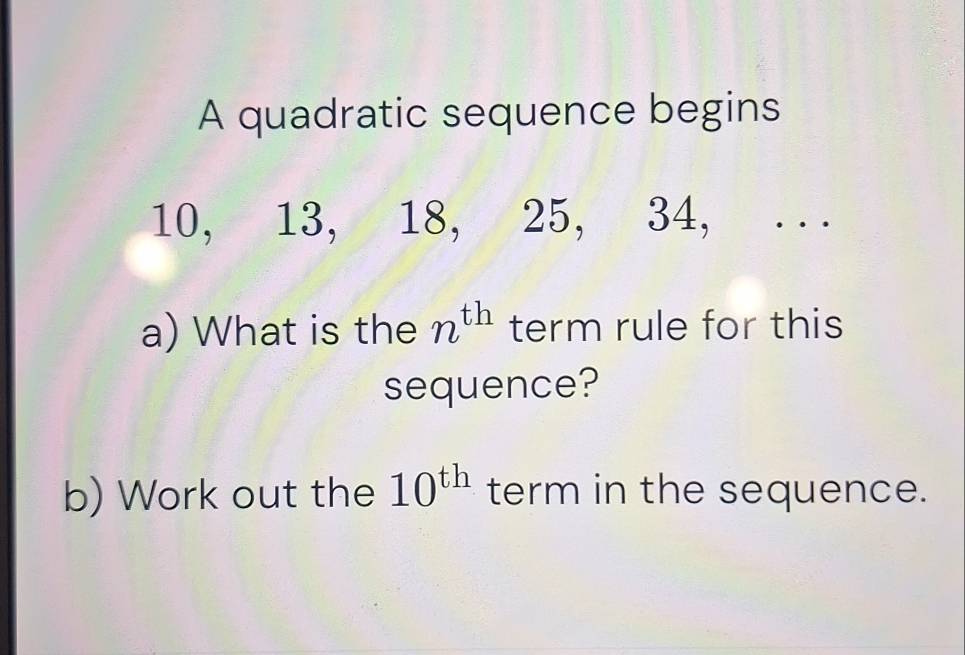 A quadratic sequence begins
10, 13, 18, 25, 34, ... 
a) What is the n^(th) term rule for this 
sequence? 
b) Work out the 10^(th) term in the sequence.