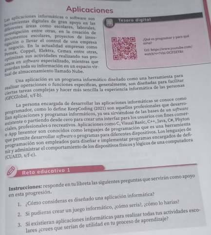 Aplicaciones
Las aplicaciones informáticas o software son
rramientas digitales de gran apoyo en las Tesoro digital
ferentes áreas como escolares, laborales,
envestigación entre otras, en la creación de
ecumentos escolares, proyectos de inves
¿Qué es peogramar y para qué
cación o llevar el control de una empresa
negocio. En la actualidad empresas como sarvet
Url: https://www.youtube.com/ watch?v=?vbi-OCFZY&
Pemex, Coppel, Elektra, Cemex entre otras,
eptimizan sus actividades realizando sus pro
cesos en software especializado, mientras que
guardan toda su información en un espacio vir
m l de almacenamiento llamado Nube.
Una aplicación es un programa informático diseñado como una herramienta para
realizar operaciones o funciones específicas, generalmente, son diseñadas para facilitar
ciertas tareas complejas y hacer más sencilla la experiencia informática de las personas
(GFCGlobal, s/f-b),
La persona encargada de desarrollar las aplicaciones informáticas se conoce como
programador, como lo define KeepCoding (2021) son aquellos profesionales que desarro
lan aplicaciones y programas informáticos, ya sea sirviéndose de las bases de un software
existente o partiendo desde cero para crear una interíaz para los usuarios con fines comer-
ciales, profesionales o recreativos. Aplicaciones como C, Visual Basic, C++, Java, C#, Phyton
o App Inventor son conocidos como lenguajes de programación que es una herramienta
que permite desarrollar software o programas para diferentes dispositivos. Los lenguajes de
programación son empleados para diseñar e implementar programas encargados de def
nir y administrar el comportamiento de los dispositivos físicos y lógicos de una computadora
(CUAED, s/f-c).
Reto educativo 1
en esta progresión.  Instrucciones: responde en tu libreta las siguientes preguntas que servirán como apoyo
1.  ¿Cómo consideras es diseñado una aplicación informática?
2. Si pudieras crear un juego informático, ¿cómo sería?, ¿cómo lo harías?
3. Si existieran aplicaciones informáticas para realizar todas tus actividades esco-
lares ¿crees que serían de utilidad en tu proceso de aprendizaje?