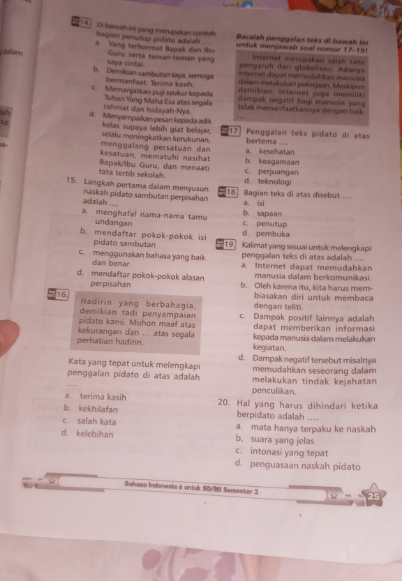 Di bawah ini yang merupakan contoh Bacalah penggalan teks di bawah ini
bagian penutup pidato adalah ....
a. Yang terhormat Bapak dan Ibu untuk menjawab soal nomor 17-19!
Guru serta teman-teman yang Internet merupakan salah satu
dalam saya cintai. pengaruh dari globalisasi. Adanya
internet dapat memudahkan manusia
b. Demikian sambutan saya, semoga dalam melakukan pekerjaan. Meskipun
bermanfaat. Terima kasih. demikian, internet juga memilik
c. Memanjatkan puji syukur kepada dampak negatif bagi manusia yang
Tuhan Yang Maha Esa atas segala
rahmat dan hidayah-Nya. tidak memanfaatkannya dengan baik.
ah
d. Menyampaikan pesan kepada adik …
kelas supaya lebih giat belajar,
ke 17. Penggalan teks pidato di atas
selalu meningkatkan kerukunan, bertema ....
menggalang persatuan dan
a a. kesehatan
kesatuan, mematuhi nasihat b. keagamaan
Bapak/Ibu Guru, dan menaati c. perjuangan
tata tertib sekolah. d. teknologi
15. Langkah pertama dalam menyusun 18. Bagian teks di atas disebut ....
naskah pidato sambutan perpisahan
adalah .... a. isi
b. sapaan
a. menghafal nama-nama tamu c. penutup
undangan
b. mendaftar pokok-pokok isi d. pembuka
pidato sambutan 19. Kalimat yang sesuai untuk melengkapi
c. menggunakan bahasa yang baik penggalan teks di atas adalah ....
dan benar a. Internet dapat memudahkan
manusia dalam berkomunikasi.
d. mendaftar pokok-pokok alasan b. Oleh karena itu, kita harus mem-
perpisahan
biasakan diri untuk membaca
16. Hadirin yang berbahagia, dengan teliti.
demikian tadi penyampaian c. Dampak positif lainnya adalah
pidato kami. Mohon maaf atas dapat memberikan informasi
kekurangan dan ... atas segala kepada manusia dalam melakukan
perhatian hadirin. kegiatan.
d. Dampak negatif tersebut misalnya
Kata yang tepat untuk melengkapi memudahkan seseorang dalam
penggalan pidato di atas adalah melakukan tindak kejahatan
penculikan.
a. terima kasih 20. Hal yang harus dihindari ketika
b. kekhilafan berpidato adalah ...
c. salah kata a. mata hanya terpaku ke naskah
d. kelebihan b. suara yang jelas
c. intonasi yang tepat
d. penguasaan naskah pidato
Bahasa Indonesia 6 untuk SD/MI Semester 2