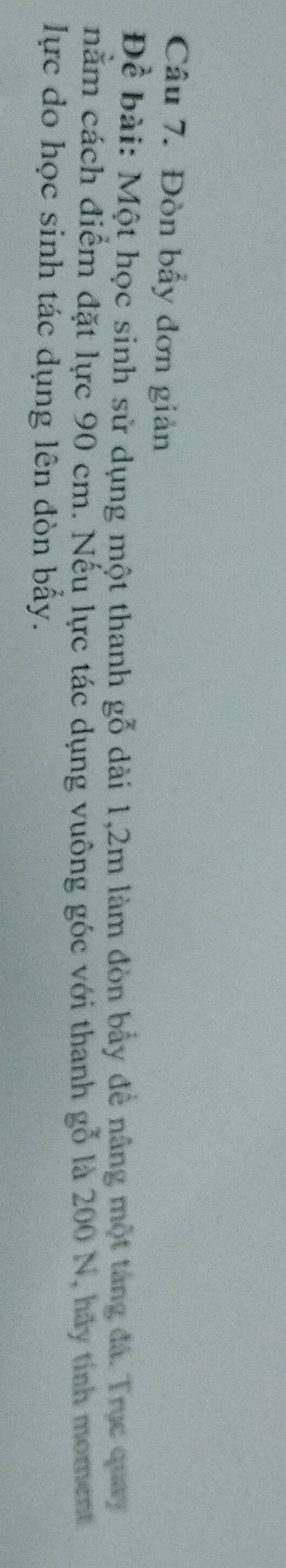 Đòn bẩy đơn giản 
Đề bài: Một học sinh sử dụng một thanh gỗ dài 1,2m làm đòn bầy để nâng một tang đá. Trục quay 
nằm cách điểm đặt lực 90 cm. Nếu lực tác dụng vuông góc với thanh gỗ là 200 N, hãy tính moment 
lực do học sinh tác dụng lên đòn bấy.