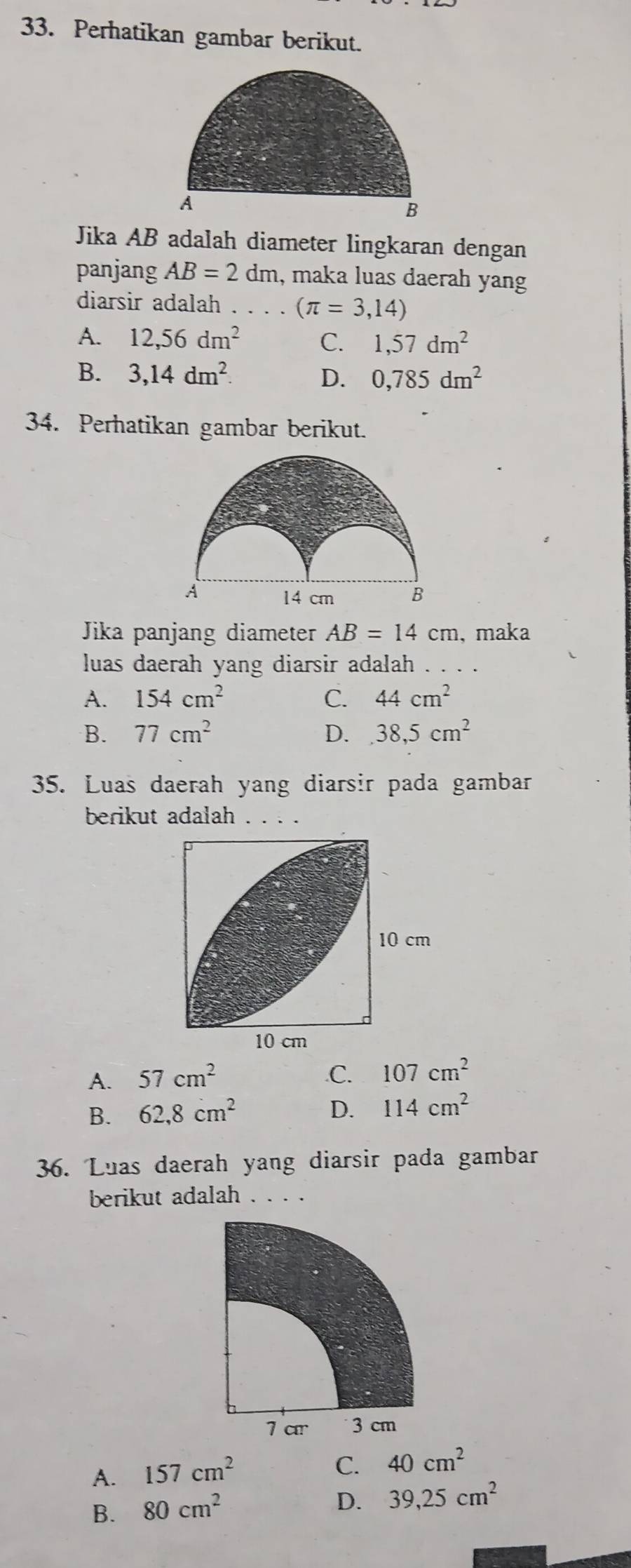 Perhatikan gambar berikut.
Jika AB adalah diameter lingkaran dengan
panjang AB=2 dm, maka luas daerah yang
diarsir adalah . . . . (π =3,14)
A. 12, 56dm^2 C. 1,57dm^2
B. 3,14dm^2. 0,785dm^2
D.
34. Perhatikan gambar berikut.
Jika panjang diameter AB=14cm , maka
luas daerah yang diarsir adalah . . . .
A. 154cm^2 C. 44cm^2
B. 77cm^2 D. 38,5cm^2
35. Luas daerah yang diarsir pada gambar
berikut adalah . . . .
A. 57cm^2 .C. 107cm^2
B. 62, 8cm^2 D. 114cm^2
36. Luas daerah yang diarsir pada gambar
berikut adalah . . . .
1 ar 3 cm
A. 157cm^2
C. 40cm^2
B. 80cm^2
D. 39, 25cm^2