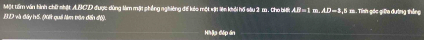 Một tấm ván hình chữ nhật ABCD được dùng làm mặt phầng nghiêng đế kéo một vật lên khỏi hố sâu 2 m. Cho biết AB=1m, AD=3,5m :. Tính góc giữa đường thẳng
BD và đầy hố. (Kết quả làm tròn đến độ). 
Nhập đáp án