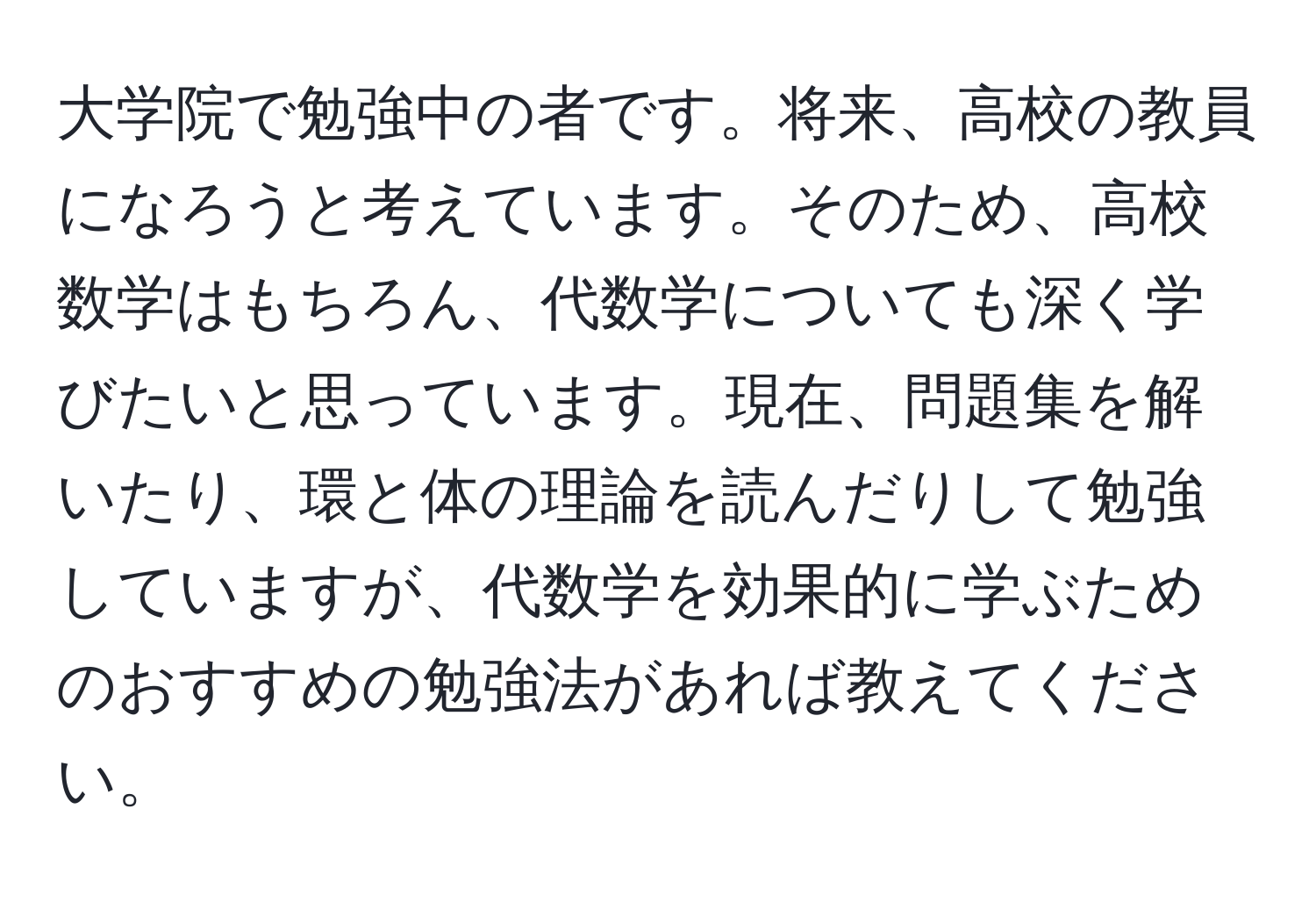 大学院で勉強中の者です。将来、高校の教員になろうと考えています。そのため、高校数学はもちろん、代数学についても深く学びたいと思っています。現在、問題集を解いたり、環と体の理論を読んだりして勉強していますが、代数学を効果的に学ぶためのおすすめの勉強法があれば教えてください。