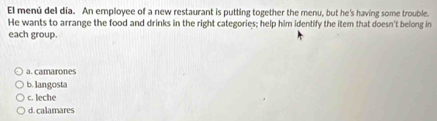 El menú del día. An employee of a new restaurant is putting together the menu, but he's having some trouble.
He wants to arrange the food and drinks in the right categories; help him identify the item that doesn't belong in
each group.
a. camarones
b. langosta
c. leche
d. calamares