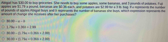 Abigail has $30.00 to buy groceries. She needs to buy some apples, some bananas, and 3 pounds of potatoes. Fuji
apples are $1.79 a pound, bananas are $0.36 each, and potatoes are $2.99 for a 3 Ib. bag. If a represents the number
of pounds of apples Abigail buys and b represents the number of bananas she buys, which expression represents the
amount of change she receives after her purchases?
30.00-a-b
1.79a+0.36b+2.99
30.00-(1.79a+0.36b+2.99)
30.00+(1.79a+0.36b+2.99)